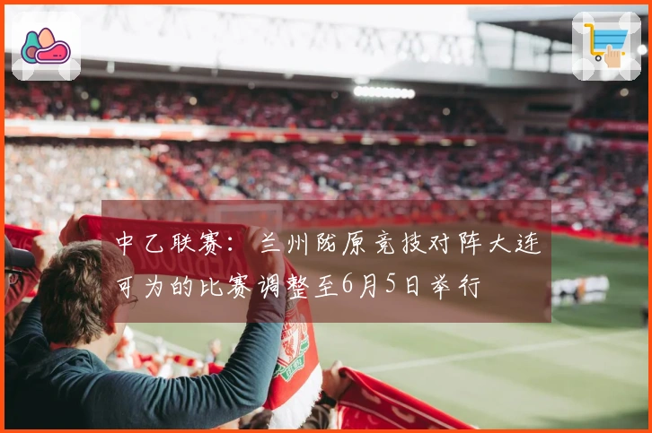 中乙联赛：兰州陇原竞技对阵大连可为的比赛调整至6月5日举行